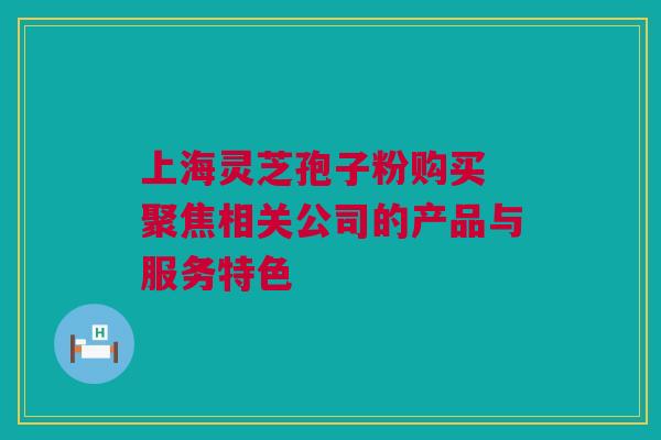 上海灵芝孢子粉购买 聚焦相关公司的产品与服务特色