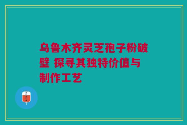 乌鲁木齐灵芝孢子粉破壁 探寻其独特价值与制作工艺