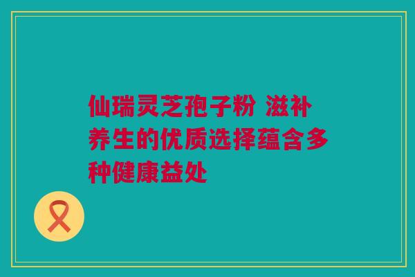 仙瑞灵芝孢子粉 滋补养生的优质选择蕴含多种健康益处