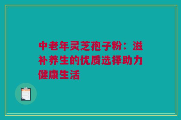 中老年灵芝孢子粉：滋补养生的优质选择助力健康生活
