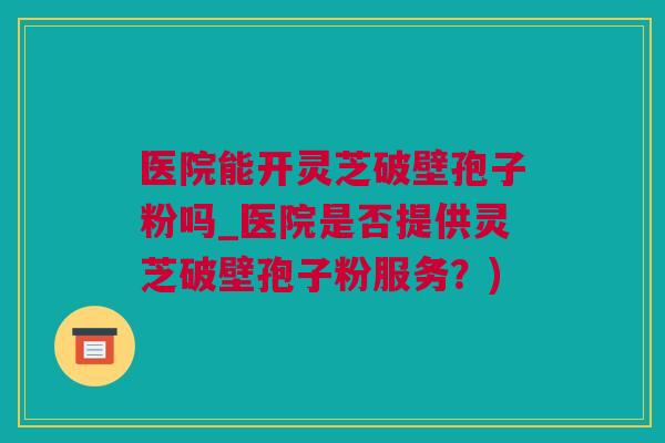 医院能开灵芝破壁孢子粉吗_医院是否提供灵芝破壁孢子粉服务？)