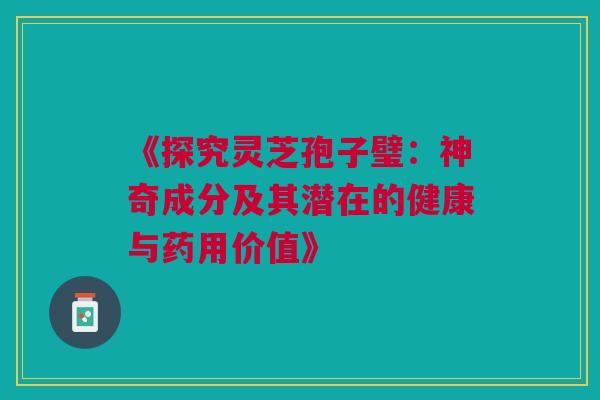 《探究灵芝孢子璧：神奇成分及其潜在的健康与药用价值》