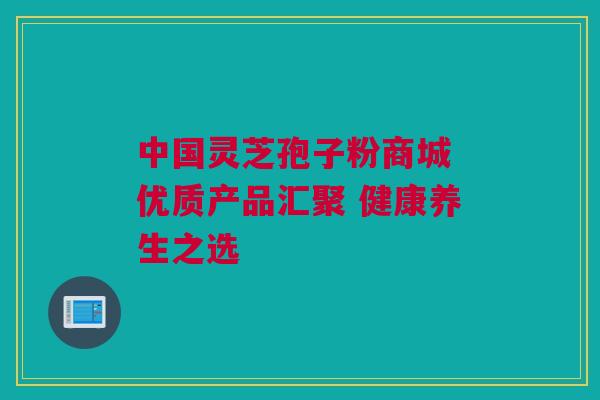 中国灵芝孢子粉商城 优质产品汇聚 健康养生之选