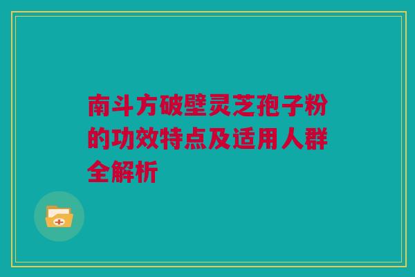 南斗方破壁灵芝孢子粉的功效特点及适用人群全解析