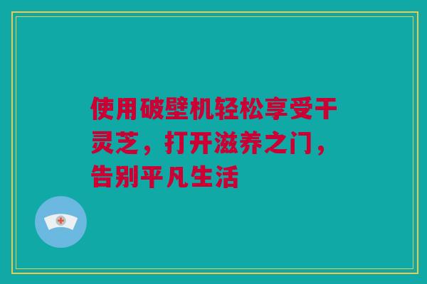 使用破壁机轻松享受干灵芝，打开滋养之门，告别平凡生活