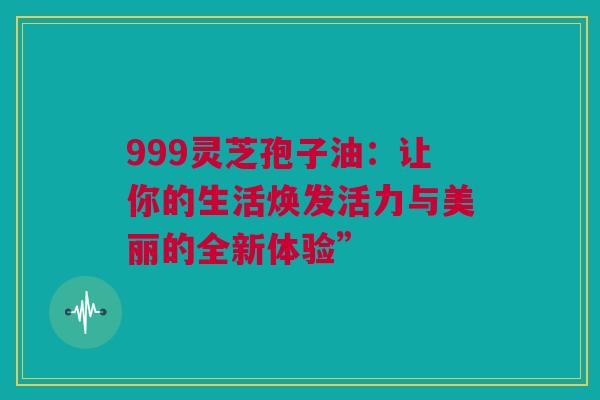 999灵芝孢子油：让你的生活焕发活力与美丽的全新体验”