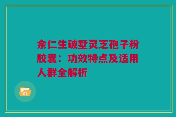 余仁生破墅灵芝孢子粉胶囊：功效特点及适用人群全解析