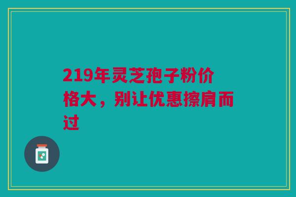 219年灵芝孢子粉价格大，别让优惠擦肩而过