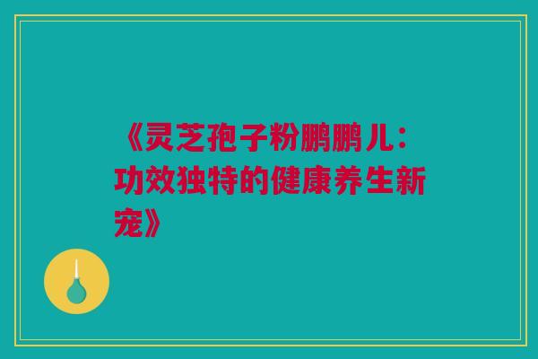 《灵芝孢子粉鹏鹏儿：功效独特的健康养生新宠》
