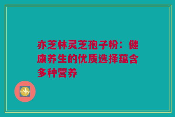 亦芝林灵芝孢子粉：健康养生的优质选择蕴含多种营养