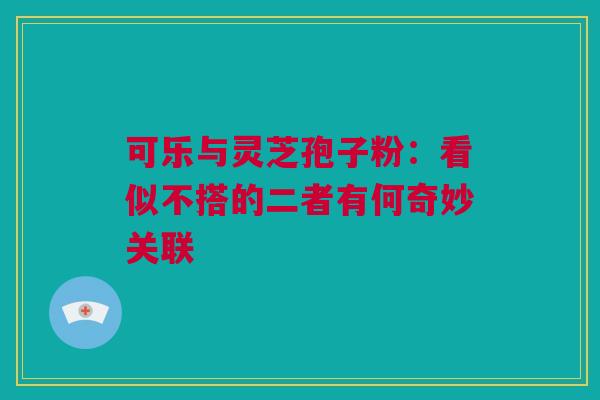 可乐与灵芝孢子粉：看似不搭的二者有何奇妙关联