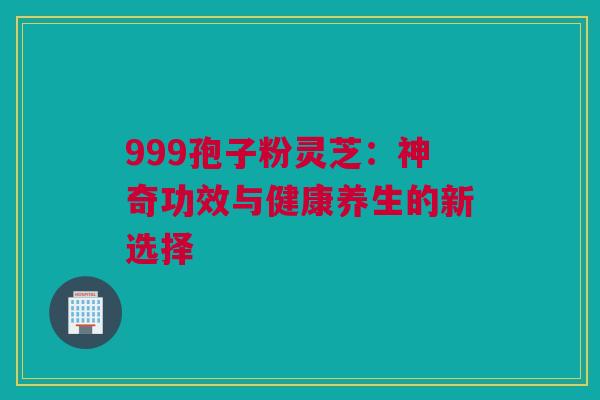 999孢子粉灵芝：神奇功效与健康养生的新选择