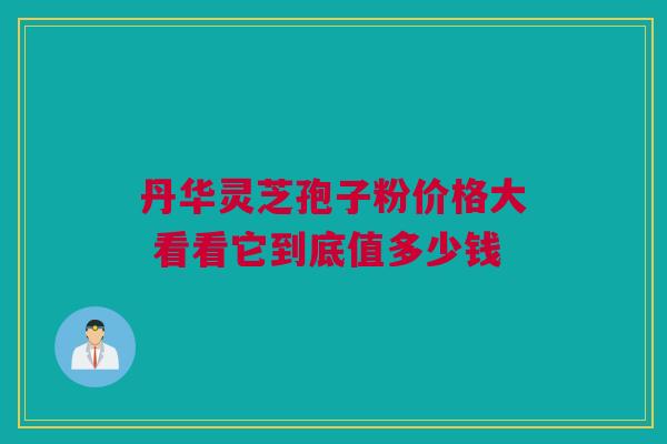丹华灵芝孢子粉价格大 看看它到底值多少钱