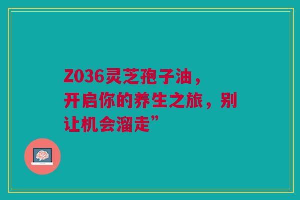 Z036灵芝孢子油，开启你的养生之旅，别让机会溜走”