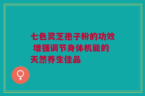 七色灵芝孢子粉的功效 增强调节身体机能的天然养生佳品