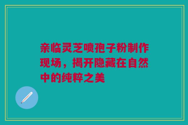亲临灵芝喷孢子粉制作现场，揭开隐藏在自然中的纯粹之美