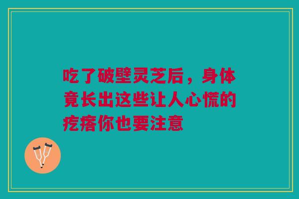 吃了破壁灵芝后，身体竟长出这些让人心慌的疙瘩你也要注意