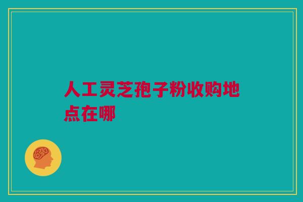 人工灵芝孢子粉收购地点在哪