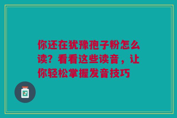 你还在犹豫孢子粉怎么读？看看这些读音，让你轻松掌握发音技巧