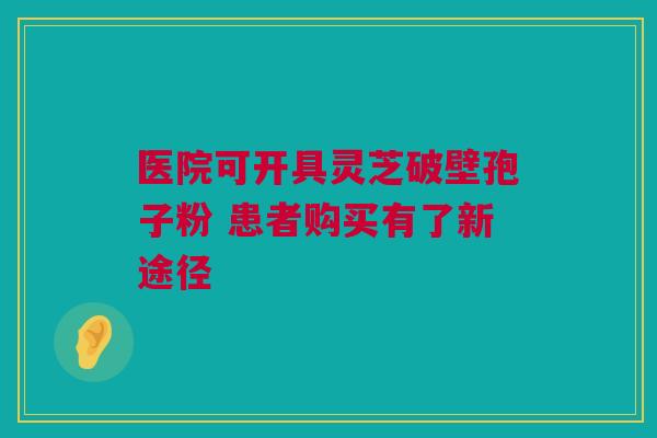 医院可开具灵芝破壁孢子粉 患者购买有了新途径