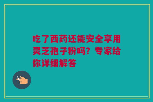 吃了西药还能安全享用灵芝孢子粉吗？专家给你详细解答