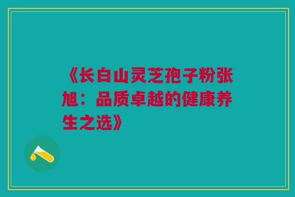 《长白山灵芝孢子粉张旭：品质卓越的健康养生之选》