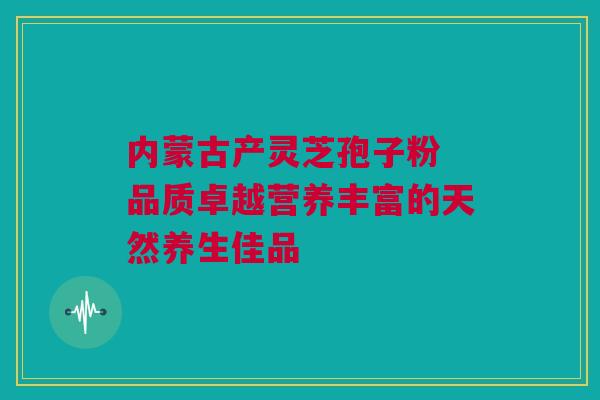 内蒙古产灵芝孢子粉 品质卓越营养丰富的天然养生佳品
