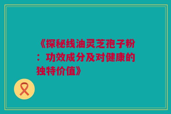 《探秘线油灵芝孢子粉：功效成分及对健康的独特价值》