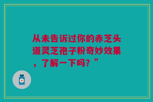 从未告诉过你的赤芝头道灵芝孢子粉奇妙效果，了解一下吗？”