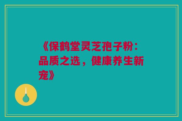 《保鹤堂灵芝孢子粉：品质之选，健康养生新宠》