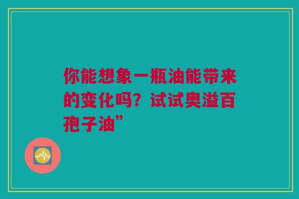 你能想象一瓶油能带来的变化吗？试试奥溢百孢子油”