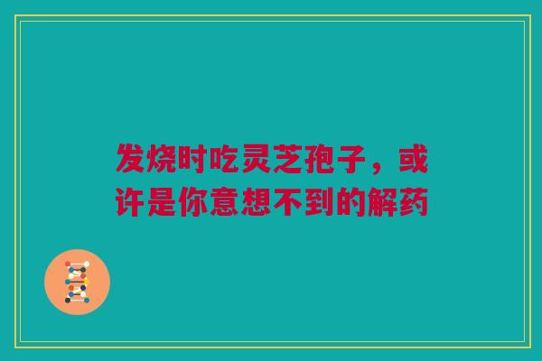 发烧时吃灵芝孢子，或许是你意想不到的解药