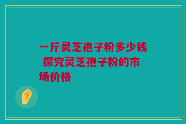 一斤灵芝孢子粉多少钱 探究灵芝孢子粉的市场价格