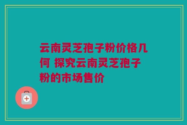 云南灵芝孢子粉价格几何 探究云南灵芝孢子粉的市场售价