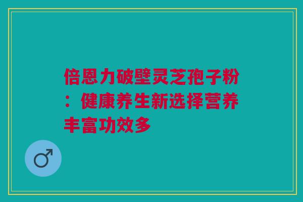 倍恩力破壁灵芝孢子粉：健康养生新选择营养丰富功效多