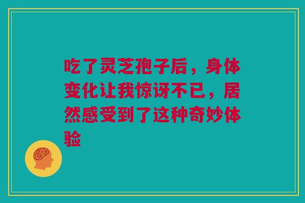吃了灵芝孢子后，身体变化让我惊讶不已，居然感受到了这种奇妙体验
