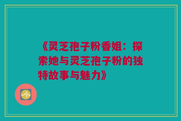 《灵芝孢子粉香姐：探索她与灵芝孢子粉的独特故事与魅力》