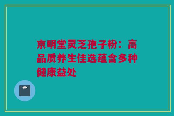 京明堂灵芝孢子粉：高品质养生佳选蕴含多种健康益处