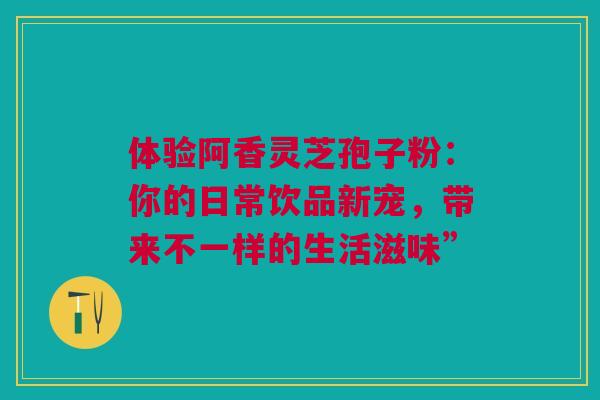 体验阿香灵芝孢子粉：你的日常饮品新宠，带来不一样的生活滋味”