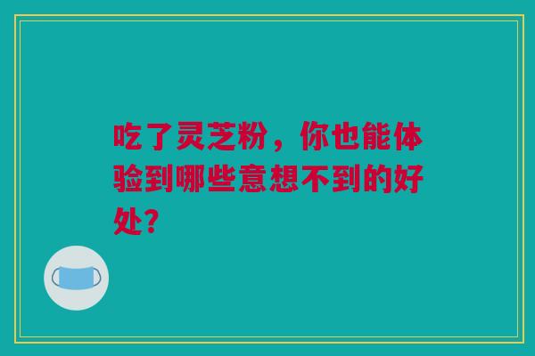 吃了灵芝粉，你也能体验到哪些意想不到的好处？