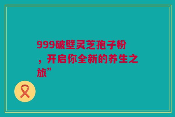 999破壁灵芝孢子粉，开启你全新的养生之旅”