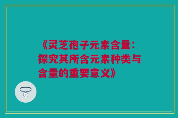 《灵芝孢子元素含量：探究其所含元素种类与含量的重要意义》