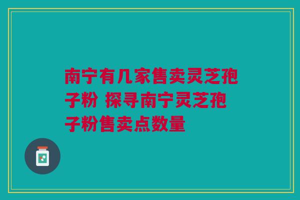 南宁有几家售卖灵芝孢子粉 探寻南宁灵芝孢子粉售卖点数量