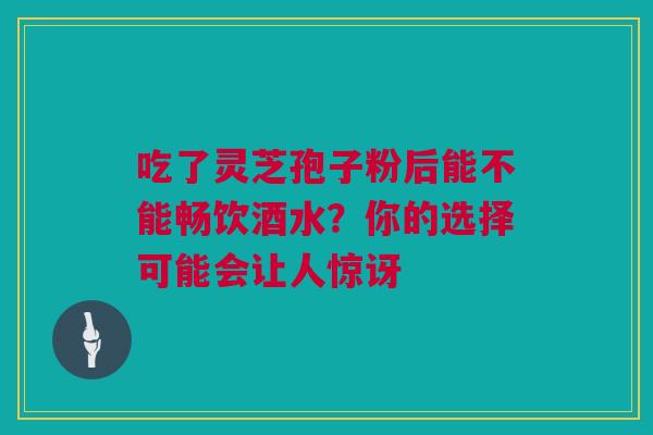 吃了灵芝孢子粉后能不能畅饮酒水？你的选择可能会让人惊讶