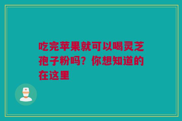 吃完苹果就可以喝灵芝孢子粉吗？你想知道的在这里