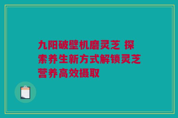 九阳破壁机磨灵芝 探索养生新方式解锁灵芝营养高效摄取