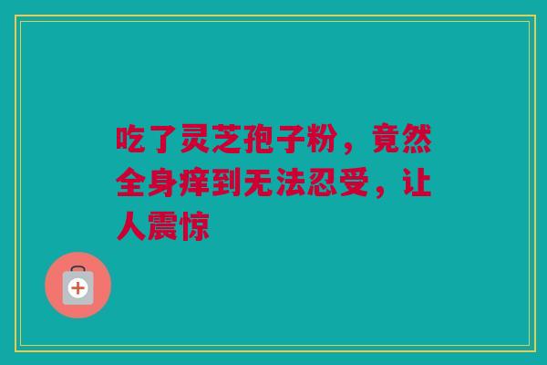 吃了灵芝孢子粉，竟然全身痒到无法忍受，让人震惊