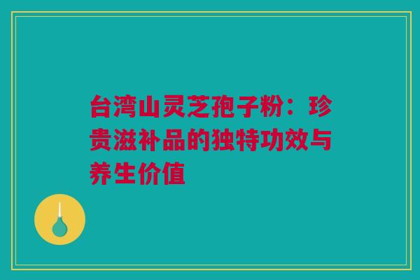 台湾山灵芝孢子粉：珍贵滋补品的独特功效与养生价值