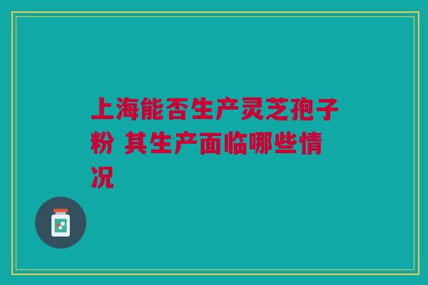 上海能否生产灵芝孢子粉 其生产面临哪些情况