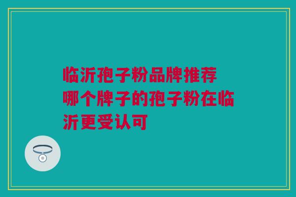 临沂孢子粉品牌推荐 哪个牌子的孢子粉在临沂更受认可